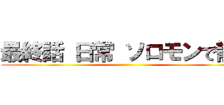 最終話 日常 ソロモンで散る ()
