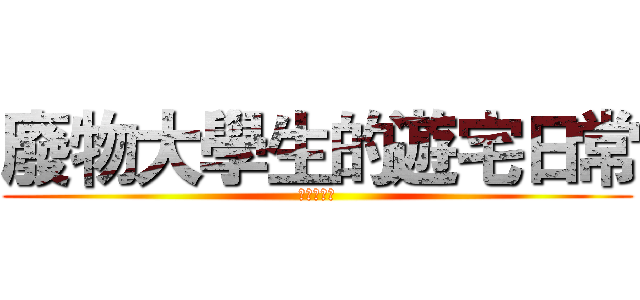 廢物大學生的遊宅日常 (宅宅笑嘻嘻)