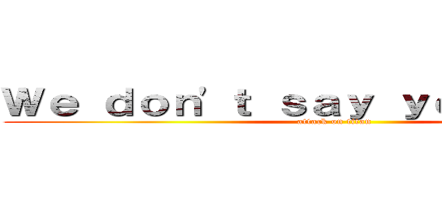 Ｗｅ ｄｏｎ'ｔ ｓａｙ ｙｏｕｒ ｌａｚｙ (attack on titan)