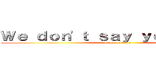 Ｗｅ ｄｏｎ'ｔ ｓａｙ ｙｏｕｒ ｌａｚｙ (attack on titan)