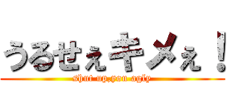 うるせぇキメぇ！ (shut up,you agly)