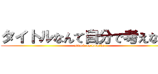 タイトルなんて自分で考えなさい (attack on komike)