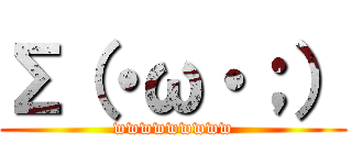 Σ（・ω・；） (wwwwwwwww)