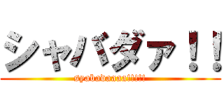 シャバダァ！！ (syabadaaaa!!!!!)