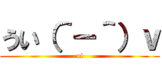 うい（＾－＾）ｖ (ui)