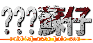 垃圾柒蘇仔 (rubbish asso hole son)