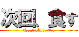 次回、食す (Next time, eat)