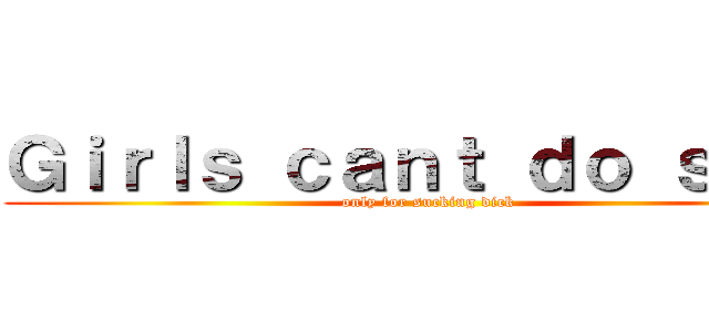 Ｇｉｒｌｓ ｃａｎｔ ｄｏ ｓｈｉｔ (only for sucking dick)