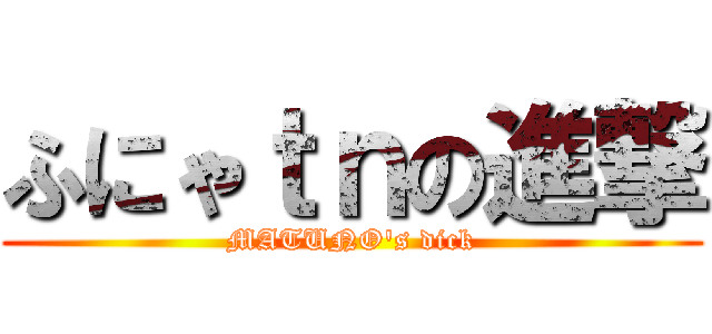 ふにゃｔｎの進撃 (MATUNO's dick)
