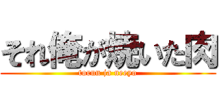 それ俺が焼いた肉 (torun ja neeyo)