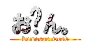 お〜ん。 (kumasan word)