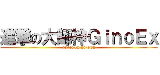 進撃の大師神ＧｉｎｏＥｘ (attack on GinoEx)