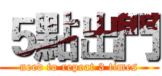 ５點出門 (need to repeat 3 times)