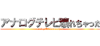 アナログテレビ壊れちゃった (analog TV kowarethata)