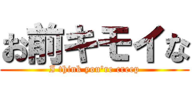 お前キモイな (I think you're creep)