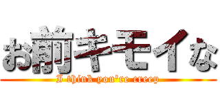 お前キモイな (I think you're creep)