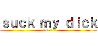 ｓｕｃｋ ｍｙ ｄｉｃｋ (choke on it)