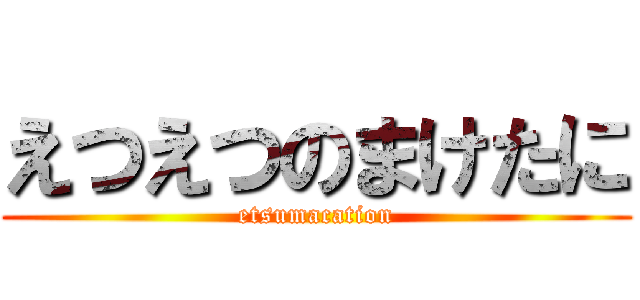 えつえつのまけたに (etsumacation)