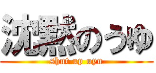 沈黙のうゆ (shut up uyu)