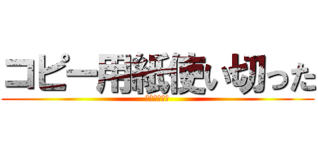 コピー用紙使い切った (ごめんなさい)