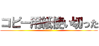 コピー用紙使い切った (ごめんなさい)