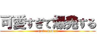 可愛すぎて爆発する (chuke kawaii)