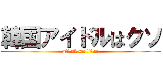 韓国アイドルはクソ (attack on titan)
