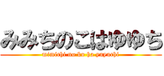 みみちのこはゆゆち (mimichi no ko ha yuyuchi)