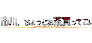 市川、ちょっとお茶買ってこい (Ichikawa,Buy some drinks.)