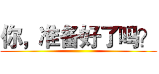 你，准备好了吗？ ()