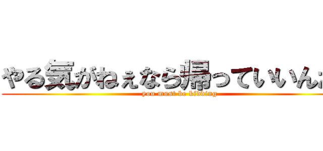 やる気がねぇなら帰っていいんだよ (you must be kidding)