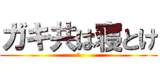 ガキ共は寝とけ (あ)