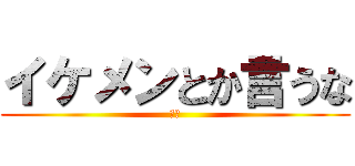 イケメンとか言うな (は？)