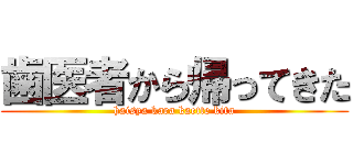 歯医者から帰ってきた (haisya kara kaette kita)