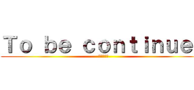 Ｔｏ ｂｅ ｃｏｎｔｉｎｕｅｄ (次回に続く)