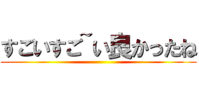 すごいすご~い良かったね ()
