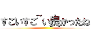 すごいすご~い良かったね ()