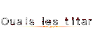 Ｏｕａｉｓ ｌｅｓ ｔｉｔａｎｓ (eren eren eren)