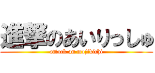 進撃のあいりっしゅ (attack on majikichi)