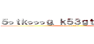 ５っｔｋっっっｇ、ｋ５３ｇｔ、ｔ５ｋ、ｇ５ (attack on titan)