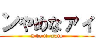 ンやめなァィ (I do it again)