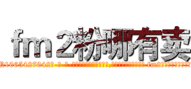 ｆｍ２粉哪有卖 (fm2粉哪有卖【电-话151x68344x817-Q1065427042元-吉-药-业】我们做的是长期生意,靠的是老客户长期支持 fm2粉哪有卖在发表了一篇http://sngk.net/rmDE5W

参考消息网我们做的是长期生意,靠的是老客户长期支持也许我们早该意识到，就连鲍勃·霍斯金斯（金球奖戏剧类电影男主角 
)