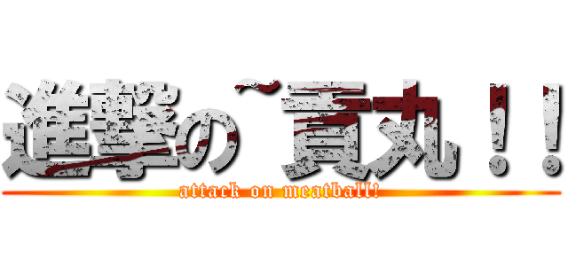 進撃の~貢丸！！ (attack on meatball!)