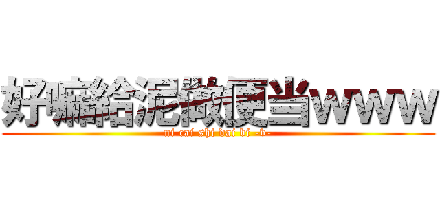 好嘛給泥做便当ｗｗｗ (ni cai shi dai bi -v-)