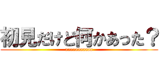 初見だけど何かあった？ (aaaaaaaaaaa)