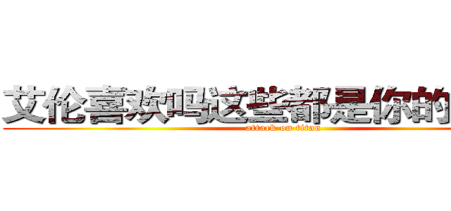 艾伦喜欢吗这些都是你的哟~~！ (attack on titan)