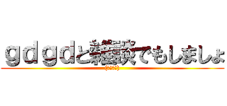 ｇｄｇｄと雑談でもしましょ ((･ω･｡))