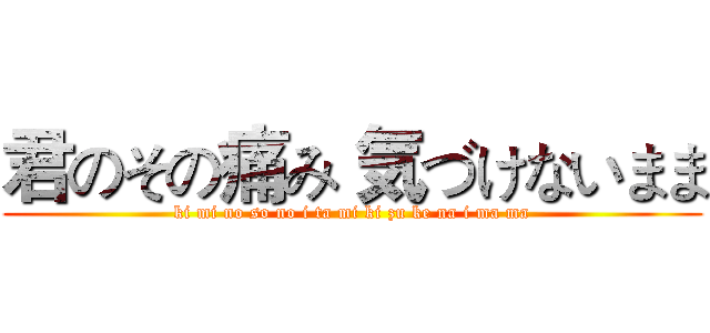 君のその痛み 気づけないまま (ki mi no so no i ta mi ki zu ke na i ma ma)