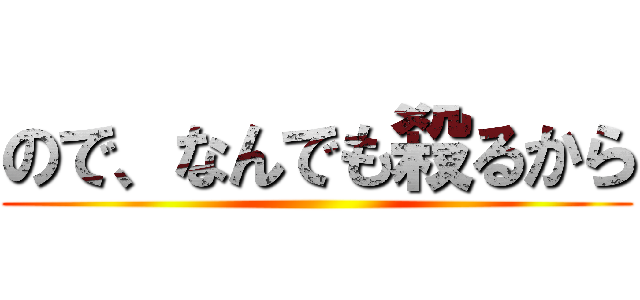 ので、なんでも殺るから ()