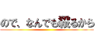 ので、なんでも殺るから ()